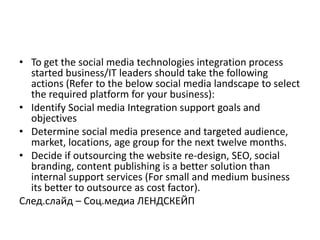 • To get the social media technologies integration process
  started business/IT leaders should take the following
  actions (Refer to the below social media landscape to select
  the required platform for your business):
• Identify Social media Integration support goals and
  objectives
• Determine social media presence and targeted audience,
  market, locations, age group for the next twelve months.
• Decide if outsourcing the website re-design, SEO, social
  branding, content publishing is a better solution than
  internal support services (For small and medium business
  its better to outsource as cost factor).
Cлед.слайд – Соц.медиа ЛЕНДСКЕЙП
 