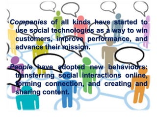 Companies of all kinds have started to
 use social technologies as a way to win
 customers, improve performance, and
 advance their mission.

People have adopted new behaviours:
 transferring social interactions online,
 forming connection, and creating and
 sharing content.
 