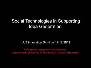 Social Technologies in Supporting
Idea Generation
LUT Innovation Seminar 17.12.2012
PhD, senior researcher Miia Kosonen
Lappeenranta University of Technology, School of Business
 