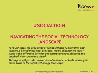 #SOCIALTECH

 NAVIGATING THE SOCIAL TECHNOLOGY
             LANDSCAPE
For businesses, the wide array of social technology platforms and
vendors is bewildering: what are social media engagement tools?
What is the difference between one enterprise social platform and
another? How can we use them?
This report will provide an overview of a number of tools to help you
make sense of the social technology landscape.


                       WWW.BLOOMSOCIALBUSINESS.COM            November 2012
 