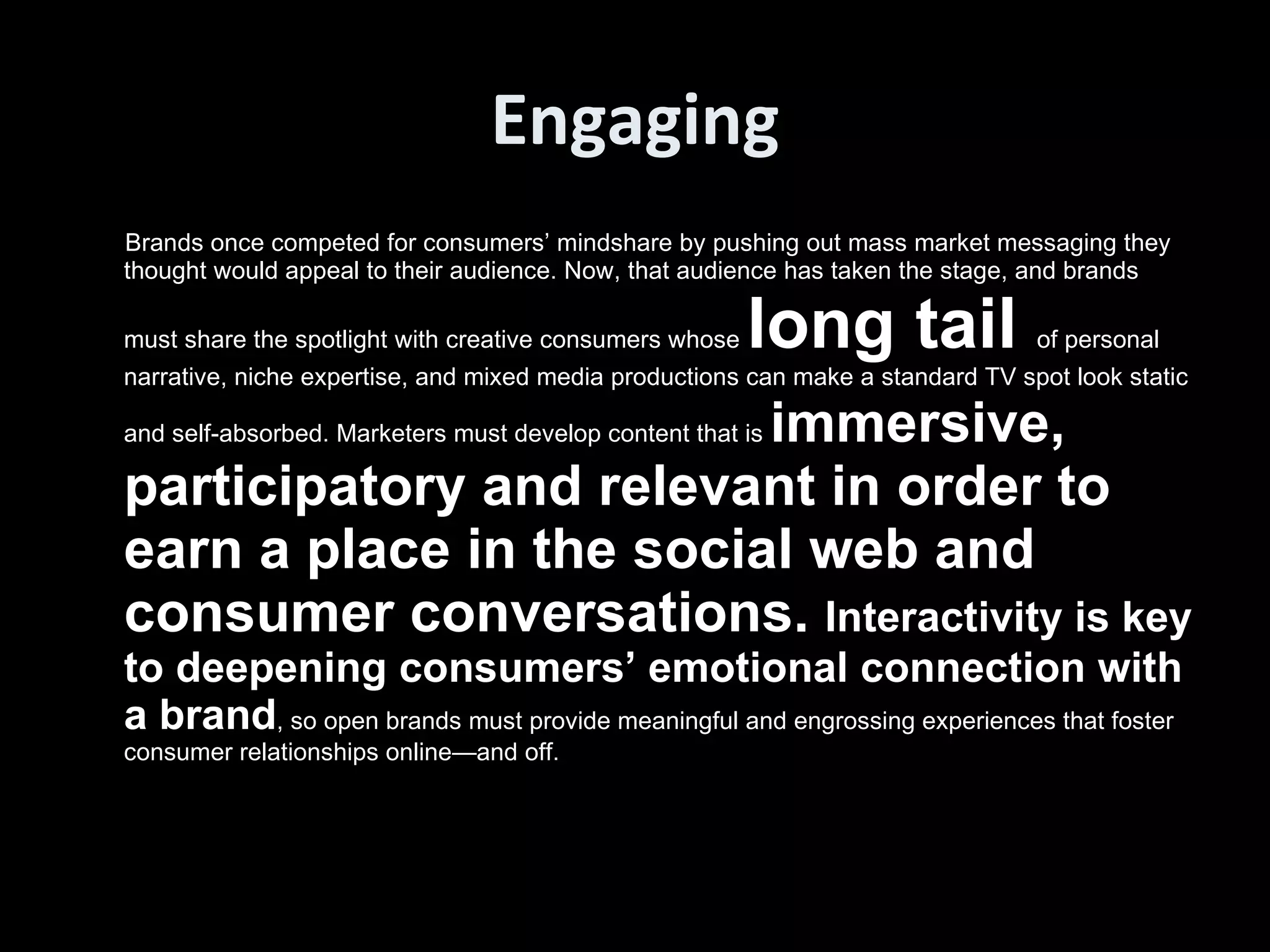 Engaging Brands once competed for consumers’ mindshare by pushing out mass market messaging they thought would appeal to their audience. Now, that audience has taken the stage, and brands must share the spotlight with creative consumers whose  long tail  of personal narrative, niche expertise, and mixed media productions can make a standard TV spot look static and self-absorbed. Marketers must develop content that is  immersive, participatory and relevant in order to earn a place in the social web and consumer conversations.  Interactivity is key to deepening consumers’ emotional connection with a brand , so open brands must provide meaningful and engrossing experiences that foster consumer relationships online—and off.  