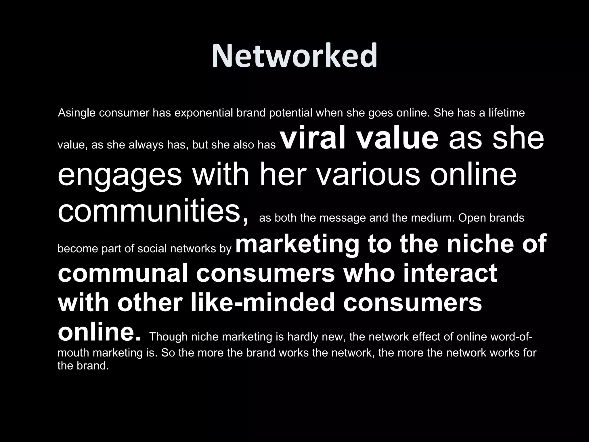 Networked Asingle consumer has exponential brand potential when she goes online. She has a lifetime value, as she always has, but she also has  viral value  as she engages with her various online communities,  as both the message and the medium. Open brands become part of social networks by  marketing to the niche of communal consumers who interact with other like-minded consumers online.  Though niche marketing is hardly new, the network effect of online word-of-mouth marketing is. So the more the brand works the network, the more the network works for the brand.  