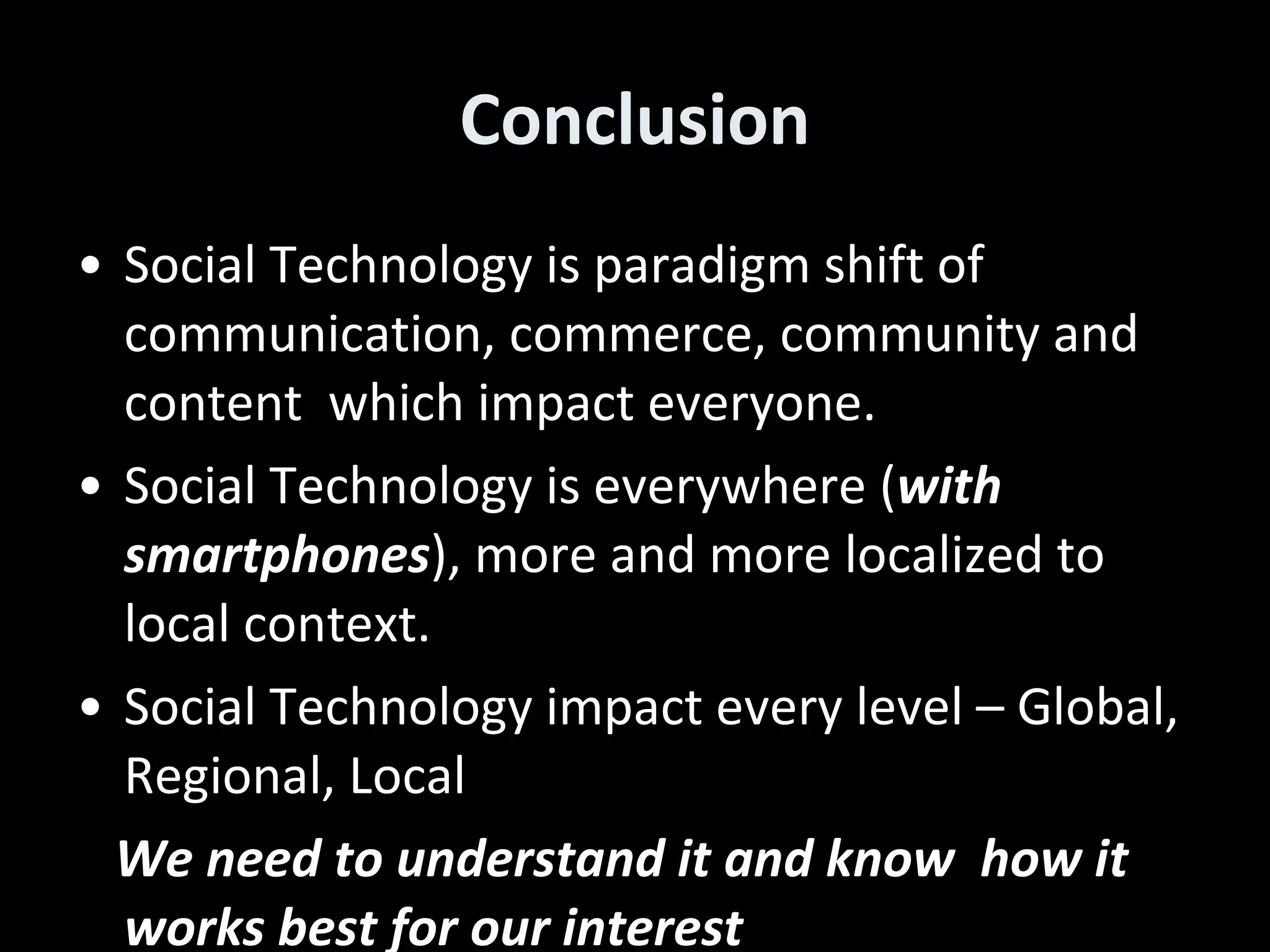 Conclusion Social Technology is paradigm shift of communication, commerce, community and content  which impact everyone. Social Technology is everywhere ( with smartphones ), more and more localized to local context. Social Technology impact every level – Global, Regional, Local  We need to understand it and know  how it works best for our interest  