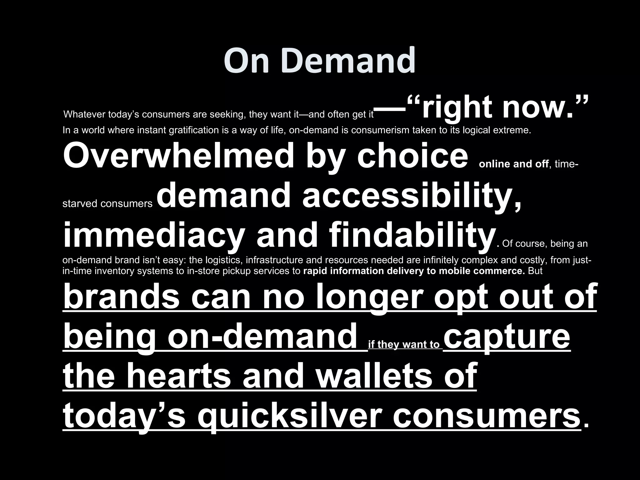 On Demand Whatever today’s consumers are seeking, they want it—and often get it —“right now.”  In a world where instant gratification is a way of life, on-demand is consumerism taken to its logical extreme.  Overwhelmed by choice  online and off , time-starved consumers  demand accessibility, immediacy and findability .  Of course, being an on-demand brand isn’t easy: the logistics, infrastructure and resources needed are infinitely complex and costly, from just-in-time inventory systems to in-store pickup services to  rapid information delivery to mobile commerce.  But  brands can no longer opt out of being on-demand  if they want to  capture the hearts and wallets of today’s quicksilver consumers .  