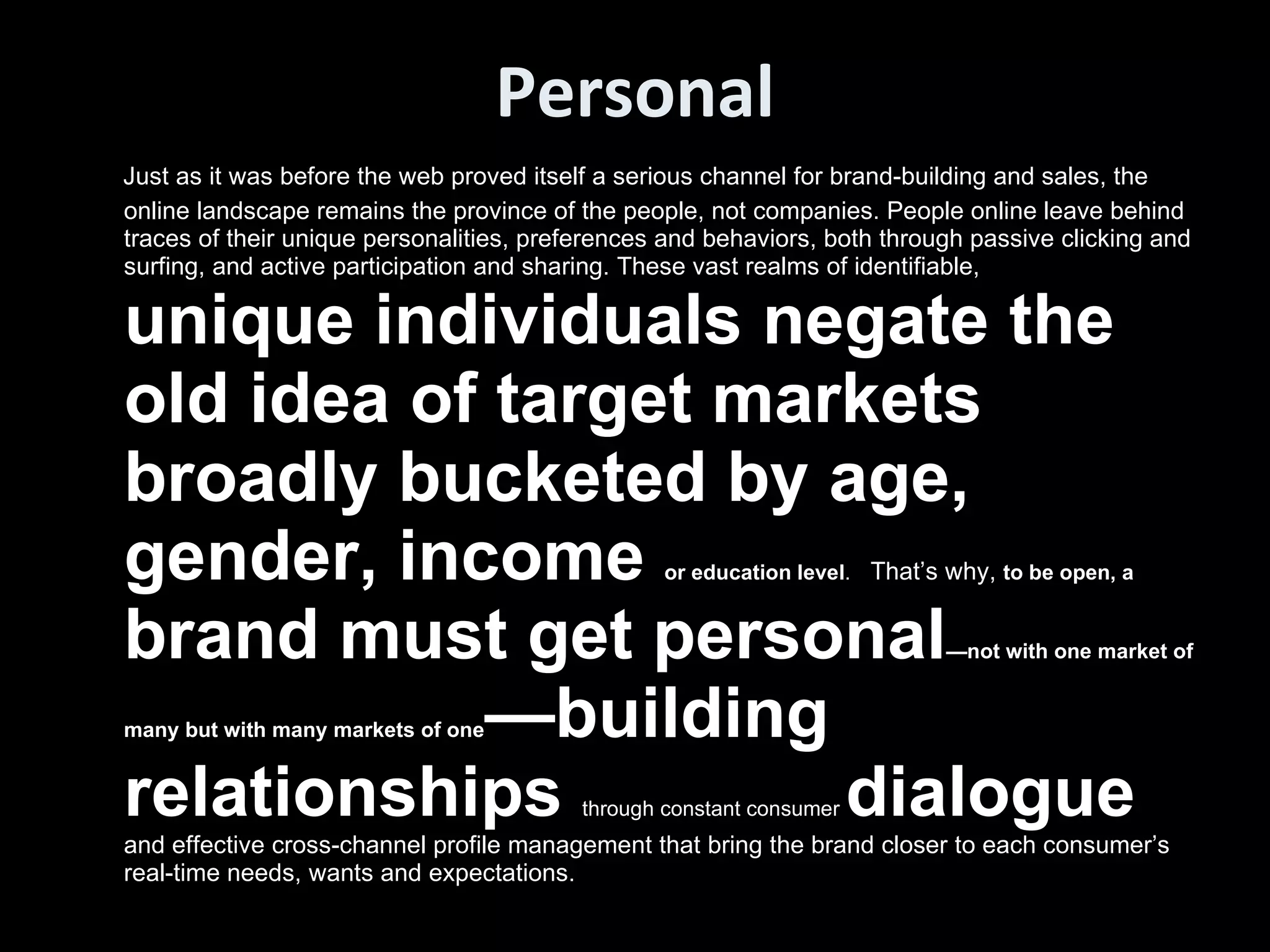 Personal Just as it was before the web proved itself a serious channel for brand-building and sales, the online landscape remains the province of the people, not companies. People online leave behind traces of their unique personalities, preferences and behaviors, both through passive clicking and surfing, and active participation and sharing. These vast realms of identifiable,  unique individuals negate the old idea of target markets broadly bucketed by age, gender, income  or education level .   That’s why,  to be open, a  brand must get personal —not with one market of many but with many markets of one —building relationships  through constant consumer  dialogue  and effective cross-channel profile management that bring the brand closer to each consumer’s real-time needs, wants and expectations. 