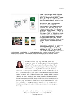 Page 2 of 2




                                                         Apple, Chief Marketing Officer of Augme
                                                         Technologies, Inc. ―We are excited to
                                                         launch this relationship by creating a mobile
                                                         strategy that adds value to the customer
                                                         experience while impacting Delverde’s ROI.‖

                                                         Beginning this week, QR codes (two-
                                                         dimensional codes readable by
                                                         smartphones) and SMS keywords will be
                                                         accessible on in-store shelf talkers in 18
                                                         D’Agostino stores in New York. Consumers
                                                         can text one of the keywords – ―SHARE‖ or
                                                         ―SAVOR‖ — to 30333 or scan one of the 2D
                                                         Barcodes to access the user-friendly mobile
                                                         destination. Once connected, consumers
                                                         will be immersed in Delverde recipes and
                                                         wine pairings that cater to their specific
                                                         entertaining needs, including casual, formal,
                                                         romantic, healthy, truly Italian or outdoor
                                                         dining.

                                                      ―Mobile is very important to our customers,
                                                      which makes it a priority for us,‖ said
                                                      Cristobal Prat-Gay, Delverde Managing
                                                      Director in the USA. ―We are excited to
                                                      work with Augme Technologies to execute a
mobile strategy that enhances the shopping experience in an exciting manner and should
positively impact product sales, while building customer loyalty to the Delverde brand.‖




                     386 Park Avenue South, 10th Floor    New York, NY 10016
                        Telephone: (212) 685-4300    Fax: (212) 685-9024
                                        www.DKCnews.com
 
