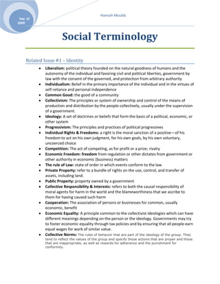 Social Terminology<br />Related Issue #1 – Identity <br />Liberalism: political theory founded on the natural goodness of humans and the autonomy of the individual and favoring civil and political liberties, government by law with the consent of the governed, and protection from arbitrary authority<br />Individualism: Belief in the primary importance of the individual and in the virtues of self-reliance and personal independence<br />Common Good: the good of a community<br />Collectivism: The principles or system of ownership and control of the means of production and distribution by the people collectively, usually under the supervision of a government.<br />Ideology: A set of doctrines or beliefs that form the basis of a political, economic, or other system<br />Progressivism: The principles and practices of political progressives<br />Individual Rights & Freedoms: a right is the moral sanction of a positive—of his freedom to act on his own judgment, for his own goals, by his own voluntary, uncoerced choice<br />Competition: The act of competing, as for profit or a prize; rivalry<br />Economic Freedom: freedom from regulation or other dictates from government or other authority in economic (business) matters <br />The rule of Law: state of order in which events conform to the law<br />Private Property: refer to a bundle of rights on the use, control, and transfer of assets, including land.  <br />Public Property: property owned by a government<br />Collective Responsibility & Interests: refers to both the causal responsibility of moral agents for harm in the world and the blameworthiness that we ascribe to them for having caused such harm <br />Cooperation: The association of persons or businesses for common, usually economic, benefit<br />Economic Equality: A principle common to the collectivist ideologies which can have different meanings depending on the person or the ideology. Governments may try to foster economic equality through tax policies and by ensuring that all people earn equal wages for work of similar value. <br />Collective Norms: The rules of behavior that are part of the ideology of the group. They tend to reflect the values of the group and specify those actions that are proper and those that are inappropriate, as well as rewards for adherence and the punishment for conformity.<br />Related Issue #2 – Resistance to Liberalism <br />John Locke: Advocate for democracy and direct involvement of citizens in government.<br />Baron de Montesquieu: Believed that all things were made up of rules or laws that never changed. He set out to study these laws scientifically with the hope that knowledge of the laws of government would reduce the problems of society and improve human life.<br />Adam Smith: Idea of the “invisible Hand.” As well as the idea that pursuing your own interest/wealth is in the interest of society- furthers social progress.<br />John Stuart Mill: Aim of his philosophy is to develop a positive view of the universe and the place of humans in it, one which contributes to the progress of human knowledge, individual freedom and human well-being<br />Laissez Faire Capitalism:  Non- interference or non-intervention. Laissez-faire economics theory supports free markets and an individual’s rights to own private property.<br />Industrialization: The stage of economic development during which the application of technology results in mass production and mass consumption within a country.<br />The Class System: The division of a society into different classes of people, usually based on income or wealth<br />Limited Government: The principle of little government involvement in the affairs of an economy, in the belief that this results in more efficient self-regulating markets.<br />Classic Conservatism: An ideology that says government should represent the legacy of the past as well as the well-being of the present, and that society should be structured in a hierarchical fashion, that government should be chosen by a limited electorate, that leaders should be humanitarian, and that the stability of society is all important<br />Marxism:  A radical form of socialism, often called scientific socialism or communism to distinguish it from other socialist ideologies. <br />Socialism: Any ideology that contains the belief that resources should be controlled by the public for the benefit of everyone in society, and not by private interests for the benefit of private owners and investors<br />Welfare Capitalism: Initiatives by industrialists to provide workers with non-monetary rewards to head off the growing demand for labour unions; also refers to government programs that would provide social safety networks for workers.<br />Labour Standards: Government-enforced rules and standards aimed at safe, clean working environments, and the protection of workers’ rights to free association, collective bargaining, and freedom from discrimination.<br />Unions: a political unit formed from previously independent people or organizations<br />Universal Suffrage: The right of all members of society, once they reach the age of accountability, to fully participate politically. This participation begins with the right vote.<br />Welfare State: A state in which the economy is capitalist, but the government uses policies that directly modify the market forces in order to ensure economic stability and a basic standard of living for its citizens. Usually through social programs.<br />Human Rights: The basic rights and freedoms, to which all humans are entitled, often held to include the right to life and liberty, freedom of thought and expression, and equality before the law.<br />Feminism: The belief in the social, political, and economic equality of the sexes. The term also stands for the movement that advocate for these equalities.<br />Communism: A system of society with property vested in the community and each member working for the common benefit according to his or her capacity and receiving according to his or her needs.<br />Fascism: An extreme, right-wing, anti-democratic nationalist movement which led to a totalitarian forms of government in Germany and Italy from the 1920’s to and 1940’s. <br />Expansionism: A country’s foreign policy of acquiring additional territory through the violation of another country’s sovereignty for reasons of defense, resources, markets, national pride, or perceived racial superiority.  <br />Expansionism: A country’s foreign policy of acquiring additional territory through the violation of another country’s sovereignty for reasons of defence, resources, markets, national pride, or perceived racial superiority.<br />Containment: The American Cold War foreign policy of containing the spread of communism by establishing strategic allies around the world through trade and military alliances. <br />Truman Doctrine and Domino Theory : The Cold War “containment” notion was born of the Domino Theory, which held that if one country fell under communist influence or control, its neighboring countries would soon follow<br />Deterrence: The Cold War foreign policy of both major powers aiming to deter the strategic advances of the other through arms development and arms build up. Deterrence depends on each combatant creating the perception that each is willing to resort to military confrontation.<br />Brinksmanship: International behavior or foreign policy that takes a country to the brink of war; pushing one’s demands to the point of threatening military action; usually refers to the showdown between the United States and the Soviet Union over Cuba in October 1962.<br />Détente: A period of the Cold War during which the major powers tried to lessen the tensions between them through diplomacy, arms talks and reductions, and cultural exchanges.<br />Non-alignment: The position taken during the Cold War by those countries in the United Nations that did not form an alliance with either United States of the Soviet Union. This group of countries became a third voting bloc with the UN and pushed for more aid for the developing world. <br />Liberation Movements: Military and political struggles of people for independence from countries that have colonized or otherwise oppressed them.<br />Neo-Conservatism: An ideology that emerged in the United States during the 1950s and 1960s as a reaction against modern liberal principles. Some aspects of neo-conservatism challenge modern liberal principles and favour a return to particular values of classical liberalism. Other neo-conservative ideas challenge both classical and modern liberal principles and favour values identified as “family values” and traditional values, often resting on a religious foundation. <br />Environmentalism: A political and ethical ideology that focuses on protecting the natural environment and lessening the harmful effects that human activities have on the ecosystem.<br />Post-modernism: A movement of thought, art, and criticism, that raises questions about the faith that moderns have in reason and in progress, and tries to get people to rethink their assumptions about the meaning of modern life.<br />Extremism: A term used by others to describe the beliefs and actions of those perceived to be outside of the accepted norms of political or social behaviour. Extremism mat be a response adopted by those whom ordinary political means of redressing perceived wrongs are deemed ineffective.<br />Related Issue #3 – Contemporary Liberalism <br />Consensus: General agreement or accord<br />Direct vs. Representative Democracy: The representatives form more than what it used to be when it was an independent ruling body (for an election period) charged with the responsibility of acting in the people's interest, but not as their proxy representatives; that is, not necessarily always according to their wishes, but with enough authority to exercise swift and resolute initiative in the face of changing circumstances. It is often contrasted with direct democracy, where representatives are absent or are limited in power as proxy representatives.<br />Authoritarianism: A form of government with authority vested un an elite group that may or may not rule in the interests of the people. Authoritarian political systems take many forms, including oligarchies, military dictatorships, ideological one-party states, and monarchies.<br />Command Economies: An economic system based on public (state) ownership of property in which government planners decide which goods to produce, how to produce them, and how they should be distributed; also known as centrally planned economy; usually found in communist states.<br />Free market Economies: A market that operates with limited government intervention. In a free-market economy, questions regarding production and marketing of goods and services are decided through the free interaction of producers and consumers. <br />Traditional Economies: An economic system usually practiced by a pre-industrialized society, where need are met through agriculture, hunting, and fishing, and where there tends to be a division of labour based on custom and tradition.<br />Mixed economies: An economic system based on free-market principles but with some government intervention, usually to regulate industry, to moderate the boom-and-bust nature of the free-market business cycle, and to offer social welfare programs. In some mixed economic systems, the government owns some key industries (such as communications, utilities, or transportation). <br />American Bill of Rights: The first 10 amendments to the US Constitution. Ratified by the original 13 states by 1791, it is based primarily on John Locke;s concept of “natural rights” for all individuals, including life, liberty, and the protection of property. <br />Canadian Charter of Rights and Freedoms: A document entrenched in the Constitutional Act, 1982, that lists and describes the fundamental rights and freedoms guaranteed to Canadians. <br />Quebec Charter of Human Rights and Freedoms: A statutory bill of rights and human rights code that was passed by the National Assembly of Quebec in 1975.<br />War Measures Act: A Canadian law that gave the federal cabinet emergency powers for circumstances where it determines that the threat of war, invasion, or insurrection, real or apprehended, exists. It was replaced by the Emergencies Act (1988).<br />Patriot Act: The Act increases the ability of law enforcement agencies to search telephone, e-mail communications, medical, financial, and other records; eases restrictions on foreign intelligence gathering within the United States; expands the Secretary of the Treasury’s authority to regulate financial transactions, particularly those involving foreign individuals and entities; and enhances the discretion of law enforcement and immigration authorities in detaining and deporting immigrants suspected of terrorism-related acts. The act also expands the definition of terrorism to include domestic terrorism, thus enlarging the number of activities to which the USA PATRIOT Act’s expanded law enforcement powers can be applied.<br />Debt: An amount of money, a service, or an item of property that is owed to somebody<br />Poverty: The state of not having enough money to take care of basic needs such as food, clothing, and housing<br />Racism: He belief that people of different races have different qualities and abilities, and that some races are inherently superior or inferior<br />Pandemics: Outbreaks of disease on a global scale<br />Terrorism: The policy of various ideological groups to disrupt the affairs of an enemy state or culture by the use of violent acts against non-combatants, in order to create debilitating terror and confusion<br />Censorship: The act of restricting freedom of expression or access to ideas or works, usually by governments, and usually to protect the perceived common good; may be related to speech, writings, works of art, religious practices, or military matters. <br />Illiberalism: Ideologies opposed to the values, beliefs, and principles of liberalism; usually refers to undemocratic actions but may be found in democratic countries during times of crisis.<br />Issue #4 – Citizenship <br />The Human Condition: refers to the distinctive features of human existence<br />Dissent: The political act of disagreeing the right to disagree. Sometimes dissent takes the form of popularly organized opposition to a tradition or an official policy or statute.<br />Civility: Thoughtfulness about how out actions may affect others, based on the recognition that human being live together.<br />Civil Disobedience: The refusal to obey a law because it is considered to be unjust; a form of non-violent political protests. <br />Political Participation: Any number of ways a citizen can be involved in the political process, such as voting, running as candidate, supporting a candidate, attending constituency meetings, speaking out, demonstrating, protesting, writing letters to elected representatives. <br />Citizen Advocacy: A movement to strengthen citizen action and motivation to participate in community and civic affairs; often focuses on bringing the marginalized back into the community.<br />Humanitarian Crises: Is an event or series of events which represents a critical threat to the health, safety, security or wellbeing of a community or other large group of people, usually over a wide area<br />Civil rights movements: Popular movements, notably in the United States in the 1950s and 1960s, that works to extend rights to marginalized members of society. Often these struggles aim not only for legal and civic rights, but also for respect, dignity, and economic and social equality for all.<br />Anti-war movements: Organized campaigns against war. The Vietnam anti-war movement gained public support during the late 1960s and contributed to the United States ending that war. These movements can be pacifist in general, and aimed at ending or restricting the military policy options, or they can be movements opposing specific military campaigns.<br />McCarthyism (Red Scare): An anti-communist movement in the United States during the 1950s, led by Republican senator Joseph McCarthy. It was intended to uncover and persecute those with perceived ties to communism within the US government, universities, and entertainment industries.<br />Pro-democracy movements: Movements or campaigns in favour of democracy.<br />Collective and Individual action: is the pursuit of a goal or set of goals one or more people.<br />