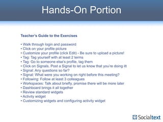 Hands-On Portion

Teacher’s Guide to the Exercises

• Walk through login and password
• Click on your profile picture
• Customize your profile (click Edit) - Be sure to upload a picture!
• Tag: Tag yourself with at least 2 terms
• Tag: Go to someone else’s profile, tag them
• Click on Signals. Post a Signal to let us know that you’re doing itt
• Signal: Any questions so far?
• Signal: What were you working on right before this meeting?
• Following: Follow at least 3 colleagues
• Workspaces: Talk about briefly, promise there will be more later
• Dashboard brings it all together
• Review standard widgets
• Activity widget
• Customizing widgets and configuring activity widget
 