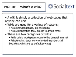 Wiki 101 - What’s a wiki? A wiki is simply a collection of web pages that anyone can edit Wikis are used for a variety of reasons: As a knowledgebase, like Wikipedia As a collaboration tool, similar to group email There are two categories of wikis: Fully public workspaces open to the general internet Private wikis, open only to invited members (all Socialtext wikis are by default private) 