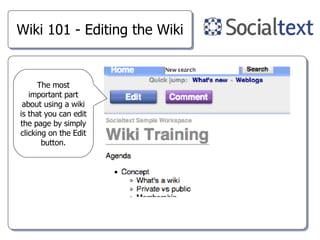 Wiki 101 - Editing the Wiki The most important part about using a wiki is that you can edit the page by simply clicking on the Edit button. 
