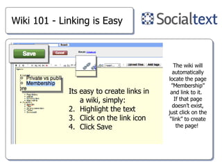 Wiki 101 - Linking is Easy Its easy to create links in a wiki, simply: Highlight the text Click on the link icon Click Save The wiki will automatically locate the page ”Membership” and link to it.  If that page doesn’t exist, just click on the “link” to create the page!  