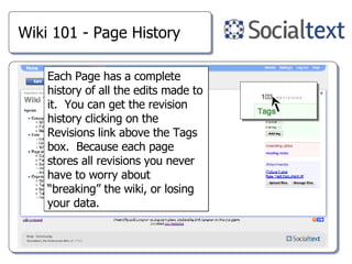 Wiki 101 - Page History Each Page has a complete history of all the edits made to it.  You can get the revision history clicking on the Revisions link above the Tags box.  Because each page stores all revisions you never have to worry about “breaking” the wiki, or losing your data. 