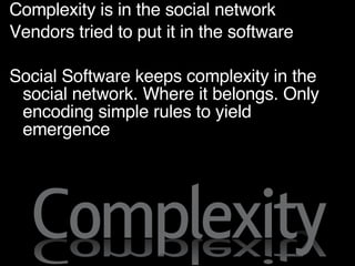 Complexity is in the social network Vendors tried to put it in the software Social Software keeps complexity in the social network. Where it belongs. Only encoding simple rules to yield emergence 