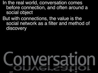 Decoupling Decisions In the real world, conversation comes before connection, and often around a social object But with connections, the value is the social network as a filter and method of discovery 