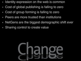 Identity expression on the web is common Cost of global publishing is falling to zero Cost of group forming is falling to zero Peers are more trusted than institutions NetGens are the biggest demographic shift ever Sharing control to create value 