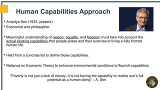 Human Capabilities Approach
 Amartya Sen (1933- present)
 Economist and philosopher
 Meaningful understanding of reason, equality, and freedom must take into account the
actual existing capabilities that people poses and their exercise to living a fully formed
human life.
 Held from a concrete list to define those capabilities.
 Reliance on Economic Theory to enhance environmental conditions to flourish capabilities.
“Poverty is not just a lack of money; it is not having the capability to realize one’s full
potential as a human being” – A. Sen
 
