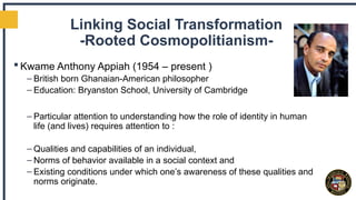 Linking Social Transformation
-Rooted Cosmopolitianism-
 Kwame Anthony Appiah (1954 – present )
– British born Ghanaian-American philosopher
– Education: Bryanston School, University of Cambridge
– Particular attention to understanding how the role of identity in human
life (and lives) requires attention to :
– Qualities and capabilities of an individual,
– Norms of behavior available in a social context and
– Existing conditions under which one’s awareness of these qualities and
norms originate.
 