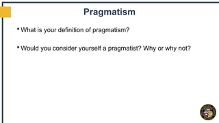 Pragmatism
 What is your definition of pragmatism?
 Would you consider yourself a pragmatist? Why or why not?
 