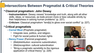 Intersections Between Pragmatist & Critical Theories
 Classical pragmatism: John Dewey
– Instrumentalism: Dewey viewed “knowledge and truth, along with all other
skills, ideas, or resources, as tools proven more or less valuable strictly by
their helpfulness in solving human problems” (p. 227).
– Criticism: Classical pragmatism “tend[s] to gloss over social conflict” (p. 227).
 Critical pragmatists
– Cornel West (Prophetic pragmatist)
• Integrate race, politics, and religion;
• Fight for social justice & human rights
– Nancy Fraser (Feminist pragmatist)
• (Mal)distribution: economic subordination;
• (Mal)recognition: cultural subordination
• “Bring a pragmatic sensibility to the rigorous
application of critical theory” (p. 229)
 
