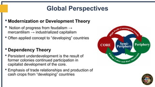 Global Perspectives
 Modernization or Development Theory
 Notion of progress from feudalism →
mercantilism → industrialized capitalism
 Often applied concept to “developing” countries
 Dependency Theory
 Persistent underdevelopment is the result of
former colonies continued participation in
capitalist development of the core.
 Emphasis of trade relationships and production of
cash crops from “developing” countries
 