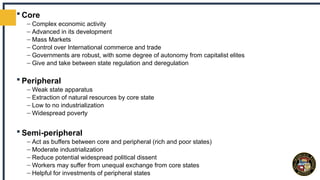  Core
– Complex economic activity
– Advanced in its development
– Mass Markets
– Control over International commerce and trade
– Governments are robust, with some degree of autonomy from capitalist elites
– Give and take between state regulation and deregulation
 Peripheral
– Weak state apparatus
– Extraction of natural resources by core state
– Low to no industrialization
– Widespread poverty
 Semi-peripheral
– Act as buffers between core and peripheral (rich and poor states)
– Moderate industrialization
– Reduce potential widespread political dissent
– Workers may suffer from unequal exchange from core states
– Helpful for investments of peripheral states
 