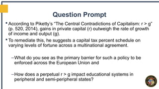 Question Prompt
 According to Piketty’s “The Central Contradictions of Capitalism: r > g”
(p. 520, 2014), gains in private capital (r) outweigh the rate of growth
of income and output (g).
 To remediate this, he suggests a capital tax percent schedule on
varying levels of fortune across a multinational agreement.
–What do you see as the primary barrier for such a policy to be
enforced across the European Union and
–How does a perpetual r > g impact educational systems in
peripheral and semi-peripheral states?
 