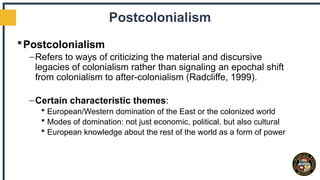 Postcolonialism
Postcolonialism
–Refers to ways of criticizing the material and discursive
legacies of colonialism rather than signaling an epochal shift
from colonialism to after-colonialism (Radcliffe, 1999).
–Certain characteristic themes:
 European/Western domination of the East or the colonized world
 Modes of domination: not just economic, political, but also cultural
 European knowledge about the rest of the world as a form of power
 