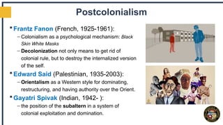 Postcolonialism
Frantz Fanon (French, 1925-1961):
– Colonialism as a psychological mechanism: Black
Skin White Masks
– Decolonization not only means to get rid of
colonial rule, but to destroy the internalized version
of the self.
Edward Said (Palestinian, 1935-2003):
– Orientalism as a Western style for dominating,
restructuring, and having authority over the Orient.
Gayatri Spivak (Indian, 1942- ):
– the position of the subaltern in a system of
colonial exploitation and domination.
 