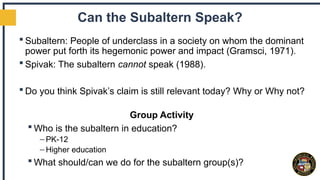 Can the Subaltern Speak?
 Subaltern: People of underclass in a society on whom the dominant
power put forth its hegemonic power and impact (Gramsci, 1971).
 Spivak: The subaltern cannot speak (1988).
 Do you think Spivak’s claim is still relevant today? Why or Why not?
Group Activity
 Who is the subaltern in education?
– PK-12
– Higher education
 What should/can we do for the subaltern group(s)?
 