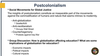 Postcolonialism
 Social Movements for Global Justice
The insights of postcolonialism constitute an inseparable part of the movements
against the commodification of humans and nature that seems intrinsic to modernity.
–Anti-globalization
 Seattle/N30
–Anti-neoliberalism
 Occupy Wall Street
–Counterhegemony
 Protests against Iraq War
 Group Discussion: How is globalization affecting education? What are some
implications of globalization for education?
– Economic impacts
– Political impacts
– Cultural impacts
 