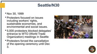 Seattle/N30
 Nov 30, 1999
 Protesters focused on issues
including workers’ rights,
sustainable economies, and
environmental and social issues.
 5,000 protesters blocked delegates’
entrance to WTO (World Trade
Organization) meetings in Seattle
 Protesters forced the cancellation
of the opening ceremony until Dec
3.
 