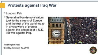 Protests against Iraq War
 London, Feb
 Several million demonstrators
took to the streets of Europe
and the rest of the world today
in a vast wave of protest
against the prospect of a U.S.-
led war against Iraq.
Washington Post
Sunday, February 16, 2003
 