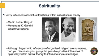 Spirituality
 Heavy influences of spiritual traditions within critical social theory
–Martin Luther King Jr.
–Mohandas K. Gandhi
–Gautama Buddha
–Although hegemonic influences of organized religion are numerous,
can you discuss in your group the possible positive influences of
spirituality within critical theory to influence societal change?
 
