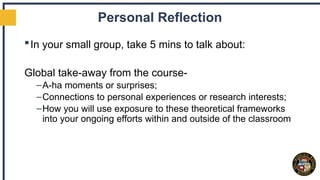 Personal Reflection
In your small group, take 5 mins to talk about:
Global take-away from the course-
–A-ha moments or surprises;
–Connections to personal experiences or research interests;
–How you will use exposure to these theoretical frameworks
into your ongoing efforts within and outside of the classroom
 