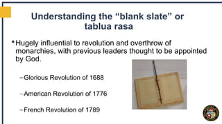 Understanding the “blank slate” or
tablua rasa
Hugely influential to revolution and overthrow of
monarchies, with previous leaders thought to be appointed
by God.
–Glorious Revolution of 1688
–American Revolution of 1776
–French Revolution of 1789
 