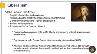 Liberalism
 John Locke (1632-1704)
– English philosopher and physician
– Regarded as the most influential Enlightenment thinkers
– Commonly known as the “Father of Liberalism”
– Born of Puritan parents
– Established Social Contract Theory
 Each man has a natural right to life, liberty and property without governmental
interference.
 Famous work – An Essay Concerning Human Understanding (1690)
 Attempts to discover how human understanding achieves knowledge through
experience with a lens of the scientific method, rather than innate knowledge
or understanding
 