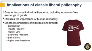 Implications of classic liberal philosophy
 Greater focus on individual freedoms, including economic/free
exchange of goods.
 Stresses the importance of human rationality.
 Embraces principles of individualism through:
– Competition
– Private Property
– Rule of Law
– Economic Freedom
– Self-Interest
– Rights and Freedoms
 