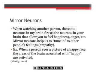 Mirror Neurons
• When watching another person, the same
neurons in my brain fire as the neurons in your
brain that allow you to feel happiness, anger, etc.
Mirror neurons help us to “tune in” to other
people’s feelings (empathy).
• Ex. When a person sees a picture of a happy face,
the areas of the brain associated with “happy”
are activated.
(Westby, 2012)
 