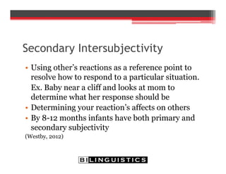 Secondary Intersubjectivity
• Using other’s reactions as a reference point to
resolve how to respond to a particular situation.
Ex. Baby near a cliff and looks at mom to
determine what her response should be
• Determining your reaction’s affects on others
• By 8-12 months infants have both primary and
secondary subjectivity
(Westby, 2012)
 