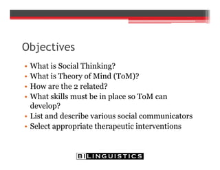 Objectives
• What is Social Thinking?
• What is Theory of Mind (ToM)?
• How are the 2 related?
• What skills must be in place so ToM can
develop?
• List and describe various social communicators
• Select appropriate therapeutic interventions
 