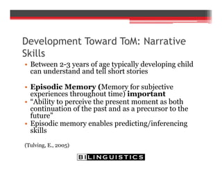 Development Toward ToM: Narrative
Skills
• Between 2-3 years of age typically developing child
can understand and tell short stories
• Episodic Memory (Memory for subjective
experiences throughout time) important
• “Ability to perceive the present moment as both
continuation of the past and as a precursor to the
future”
• Episodic memory enables predicting/inferencing
skills
(Tulving, E., 2005)
 