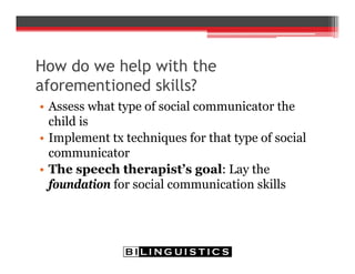 How do we help with the
aforementioned skills?
• Assess what type of social communicator the
child is
• Implement tx techniques for that type of social
communicator
• The speech therapist’s goal: Lay the
foundation for social communication skills
 