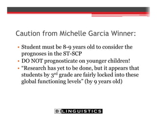 Caution from Michelle Garcia Winner:
• Student must be 8-9 years old to consider the
prognoses in the ST-SCP
• DO NOT prognosticate on younger children!
• “Research has yet to be done, but it appears that
students by 3rd grade are fairly locked into these
global functioning levels” (by 9 years old)
 