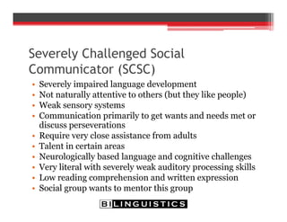 Severely Challenged Social
Communicator (SCSC)
• Severely impaired language development
• Not naturally attentive to others (but they like people)
• Weak sensory systems
• Communication primarily to get wants and needs met or
discuss perseverations
• Require very close assistance from adults
• Talent in certain areas
• Neurologically based language and cognitive challenges
• Very literal with severely weak auditory processing skills
• Low reading comprehension and written expression
• Social group wants to mentor this group
 