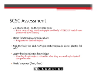 SCSC Assessment
• Joint attention- do they regard you?
▫ Basic turn taking, monitoring eyes and body WITHOUT verbal cues
(mastered by 9-12 mos)
• Basic functional communication:
▫ Requests for desired objects
• Can they say Yes and No? Comprehension and use of photos for
AAC
• Apply basic academic knowledge
▫ Can they locate objects related to what they are reading?—Factual
comprehension
• Basic language (first, then)
 