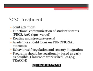SCSC Treatment
• Joint attention!
• Functional communication of student’s wants
(PECS, AAC signs, verbal)
• Routine and structure crucial
• Academics should focus on FUNCTIONAL
outcomes
• Behavior self-regulation and sensory integration
• Programs should be vocationally based as early
as possible. Classroom work schedules (e.g.
TEACCH)
 