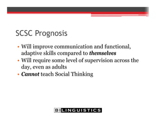 SCSC Prognosis
• Will improve communication and functional,
adaptive skills compared to themselves
• Will require some level of supervision across the
day, even as adults
• Cannot teach Social Thinking
 
