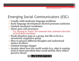 Emerging Social Communicators (ESC)
• Usually mild-moderate language problems
• Early language development showed pronoun confusion
• Limited emotional vocabulary
• Aloof, poor self awareness
▫ E.g. Having to “hurry” for someone else; someone else tries
to read their intentions
• Weak attention span in a group, but like to be in a
structured, supportive group
• Slow to process different thoughts and understand
motive of others
• Limited stranger danger
• Anxiety about how the world words (e.g. what is coming
next) is more prevalent than social anxiety (how others
perceive them)
 