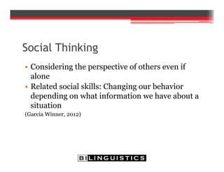 Social Thinking
• Considering the perspective of others even if
alone
• Related social skills: Changing our behavior
depending on what information we have about a
situation
(Garcia Winner, 2012)
 