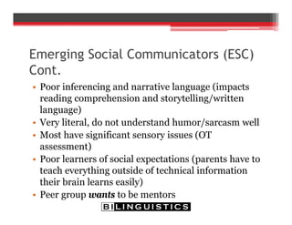 Emerging Social Communicators (ESC)
Cont.
• Poor inferencing and narrative language (impacts
reading comprehension and storytelling/written
language)
• Very literal, do not understand humor/sarcasm well
• Most have significant sensory issues (OT
assessment)
• Poor learners of social expectations (parents have to
teach everything outside of technical information
their brain learns easily)
• Peer group wants to be mentors
 